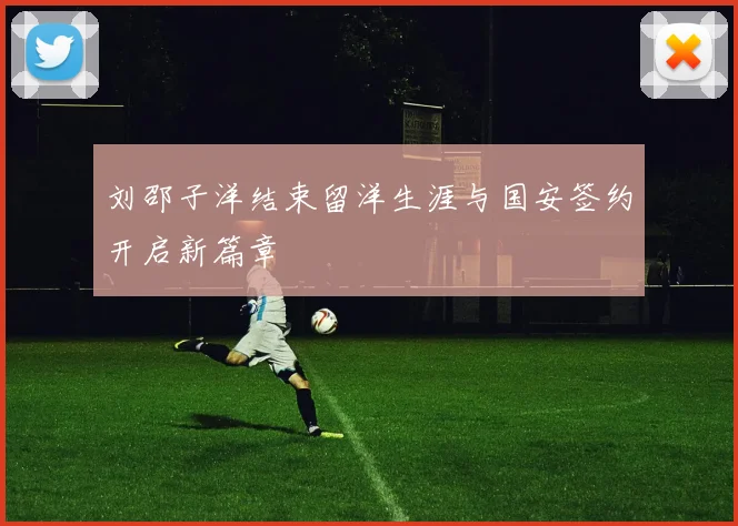 刘邵子洋结束留洋生涯与国安签约开启新篇章