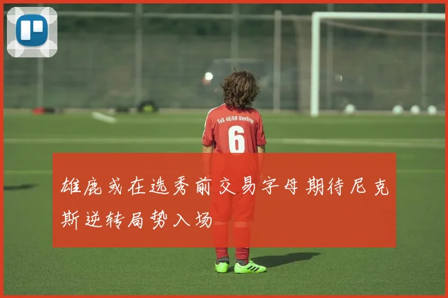 雄鹿或在选秀前交易字母期待尼克斯逆转局势入场