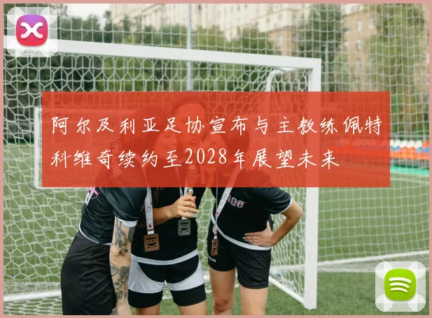 阿尔及利亚足协宣布与主教练佩特科维奇续约至2028年展望未来