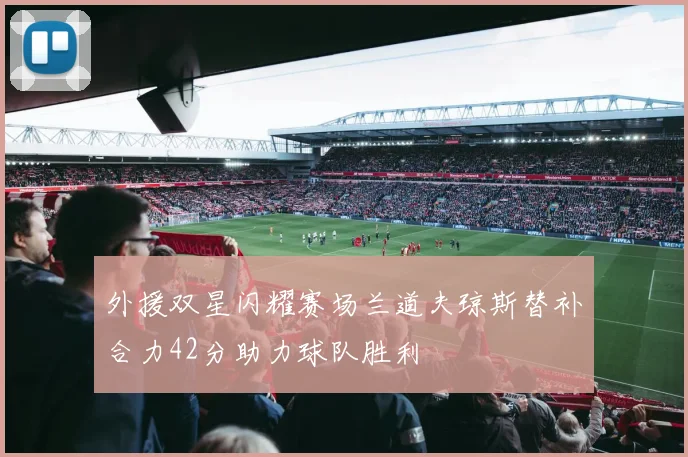 外援双星闪耀赛场兰道夫琼斯替补合力42分助力球队胜利