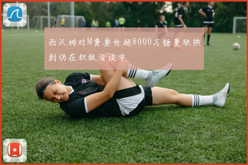 西汉姆对M费要价超8000万镑曼联热刺仍在积极洽谈中