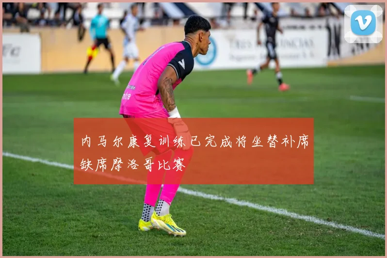 内马尔康复训练已完成将坐替补席缺席摩洛哥比赛