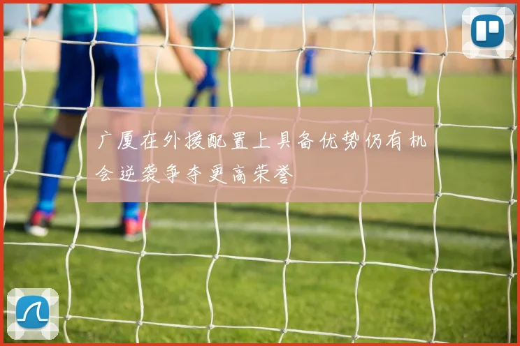 广厦在外援配置上具备优势仍有机会逆袭争夺更高荣誉