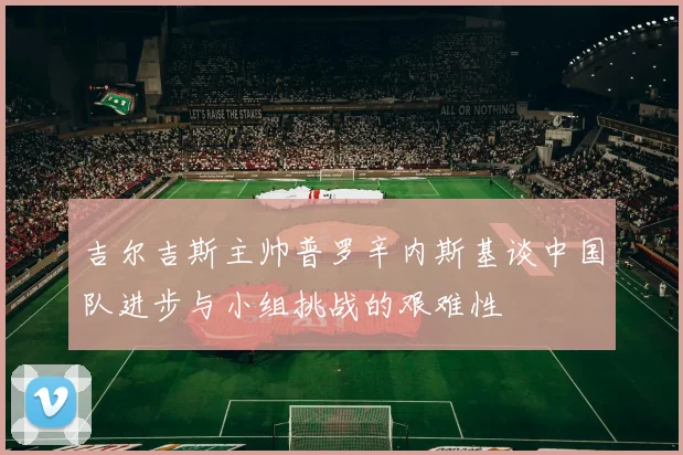 吉尔吉斯主帅普罗辛内斯基谈中国队进步与小组挑战的艰难性