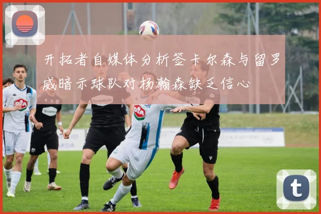 开拓者自媒体分析签卡尔森与留罗威暗示球队对杨瀚森缺乏信心