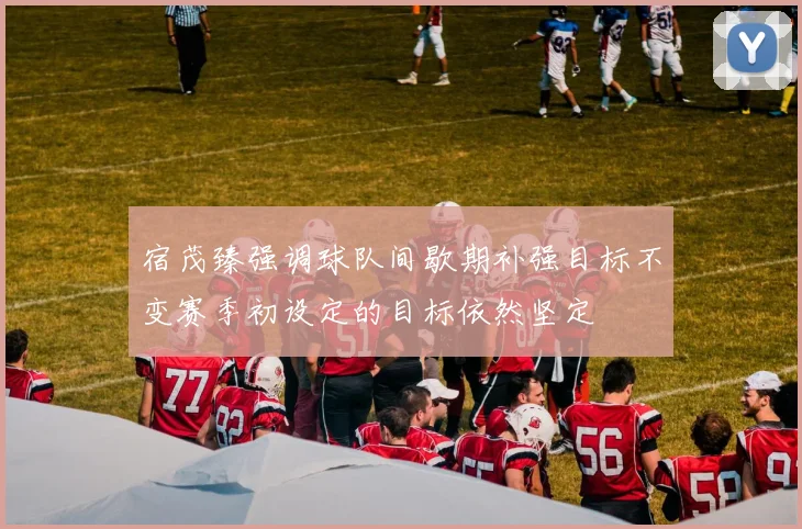 宿茂臻强调球队间歇期补强目标不变赛季初设定的目标依然坚定