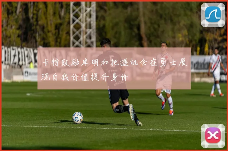 卡特鼓励库明加把握机会在勇士展现自我价值提升身价
