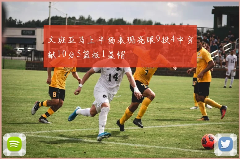 文班亚马上半场表现亮眼9投4中贡献10分5篮板1盖帽