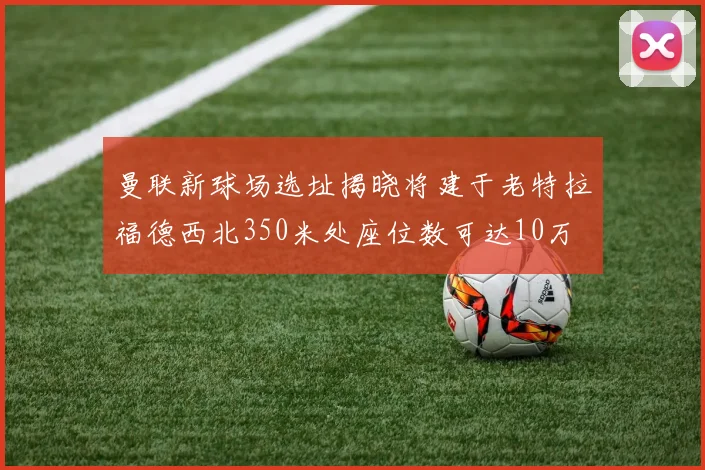曼联新球场选址揭晓将建于老特拉福德西北350米处座位数可达10万