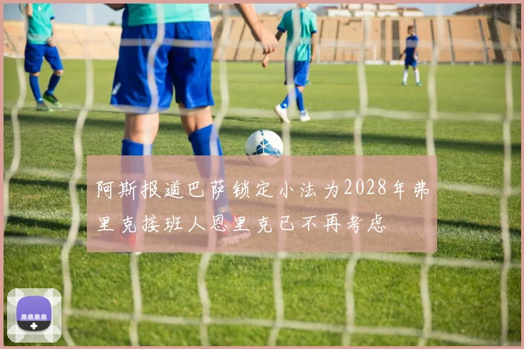 阿斯报道巴萨锁定小法为2028年弗里克接班人恩里克已不再考虑